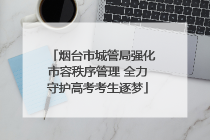 烟台市城管局强化市容秩序管理 全力守护高考考生逐梦